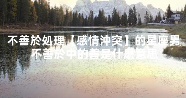 不善於処理【感情沖突】的星座男 不善於中的善是什麽意思